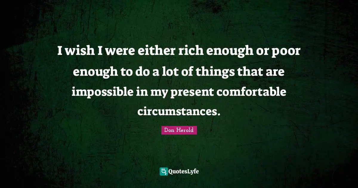 I wish I were either rich enough or poor enough to do a lot of things that are impossible in my present comfortable circumstances.