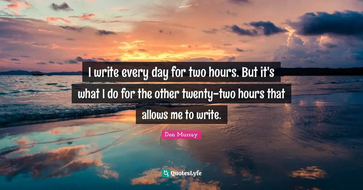 I write every day for two hours. But it's what I do for the other twenty-two hours that allows me to write.