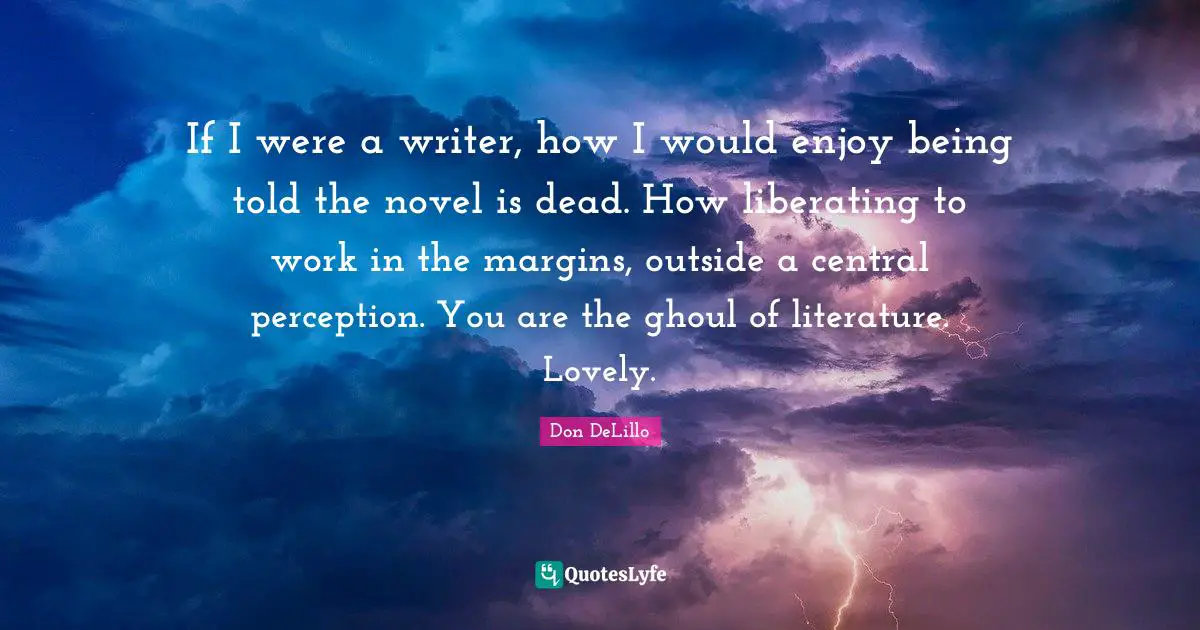 If I were a writer, how I would enjoy being told the novel is dead. How liberating to work in the margins, outside a central perception. You are the ghoul of literature. Lovely.