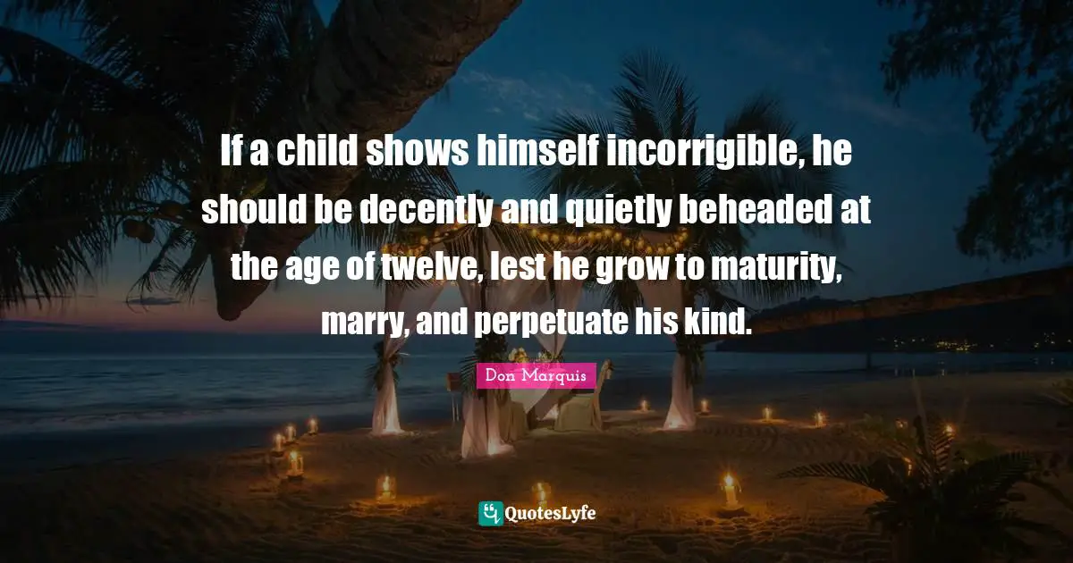 If a child shows himself incorrigible, he should be decently and quietly beheaded at the age of twelve, lest he grow to maturity, marry, and perpetuate his kind.