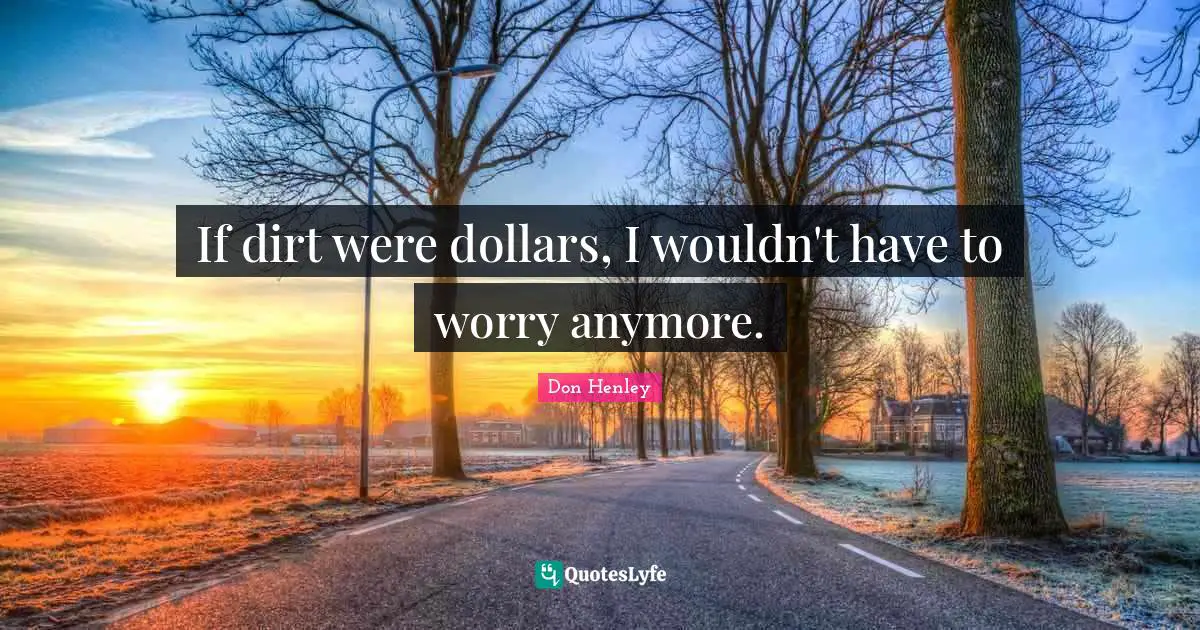 If dirt were dollars, I wouldn't have to worry anymore.