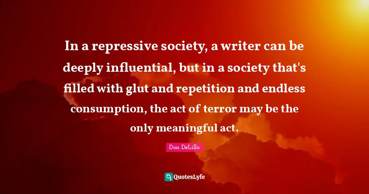 In a repressive society, a writer can be deeply influential, but in a society that's filled with glut and repetition and endless consumption, the act of terror may be the only meaningful act.