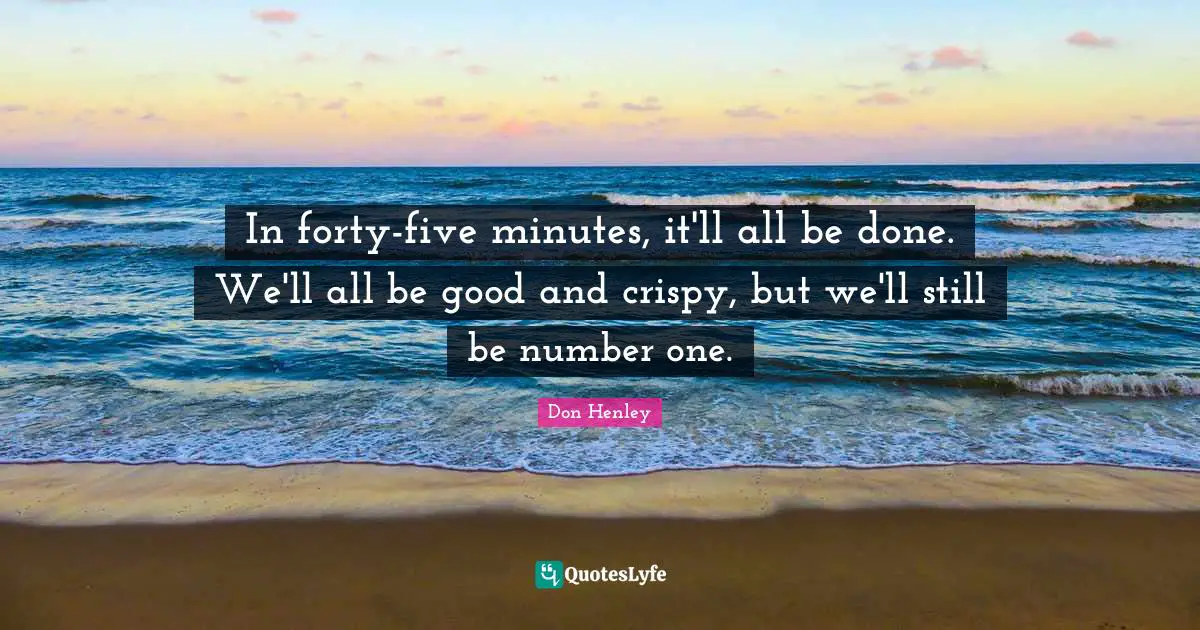 In forty-five minutes, it'll all be done. We'll all be good and crispy, but we'll still be number one.