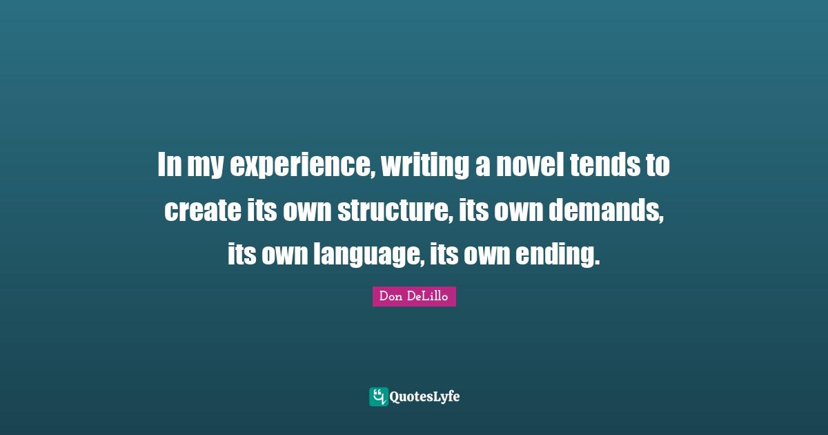 In my experience, writing a novel tends to create its own structure, its own demands, its own language, its own ending.