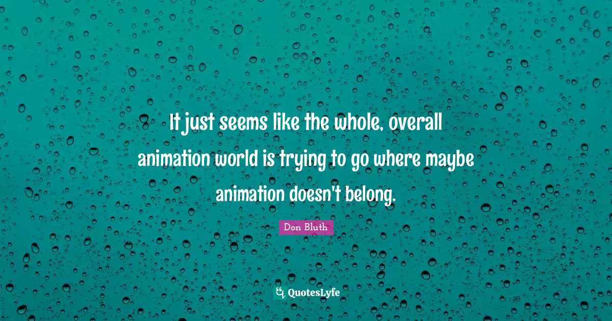 It just seems like the whole, overall animation world is trying to go where maybe animation doesn't belong.