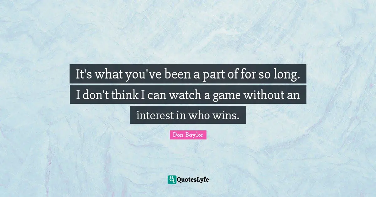 It's what you've been a part of for so long. I don't think I can watch a game without an interest in who wins.