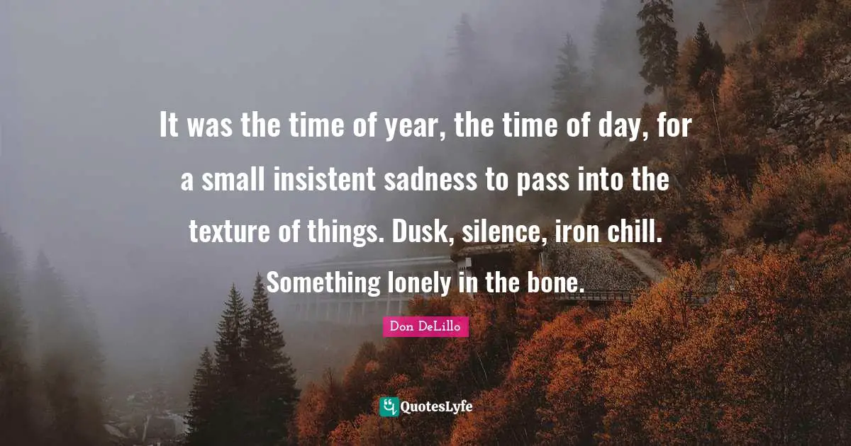 Don DeLillo Quotes: "It was the time of year, the time of day, for a small insistent sadness to pass into the texture of things. Dusk, silence, iron chill. Something lonely in the bone."