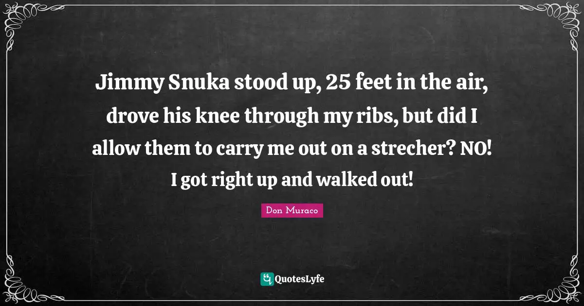 Jimmy Snuka stood up, 25 feet in the air, drove his knee through my ribs, but did I allow them to carry me out on a strecher? NO! I got right up and walked out!