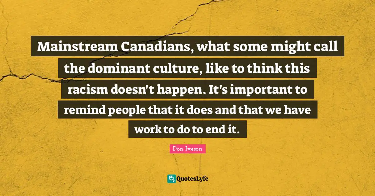 Mainstream Canadians, what some might call the dominant culture, like to think this racism doesn't happen. It's important to remind people that it does and that we have work to do to end it.