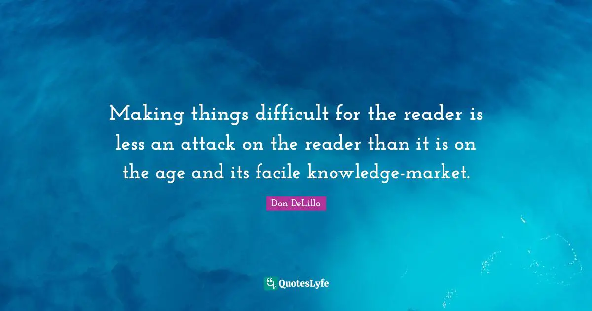 Making things difficult for the reader is less an attack on the reader than it is on the age and its facile knowledge-market.