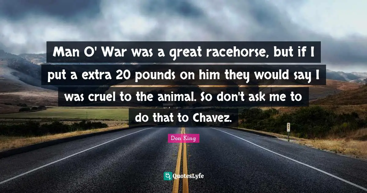 Don King Quotes: "Man O' War was a great racehorse, but if I put a extra 20 pounds on him they would say I was cruel to the animal. So don't ask me to do that to Chavez."