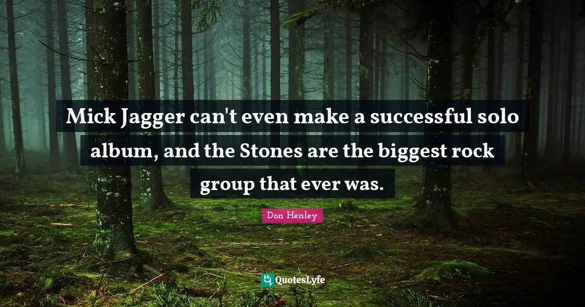 Mick Jagger can't even make a successful solo album, and the Stones are the biggest rock group that ever was.