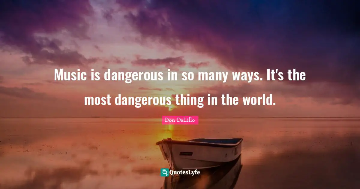 Music is dangerous in so many ways. It's the most dangerous thing in the world.