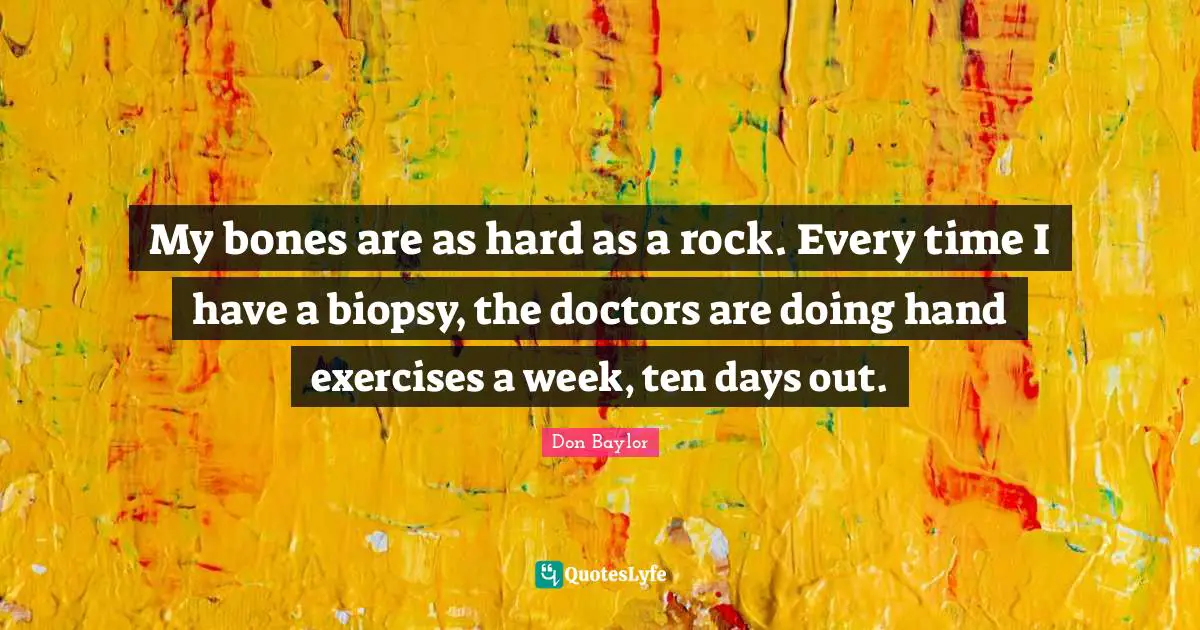 My bones are as hard as a rock. Every time I have a biopsy, the doctors are doing hand exercises a week, ten days out.