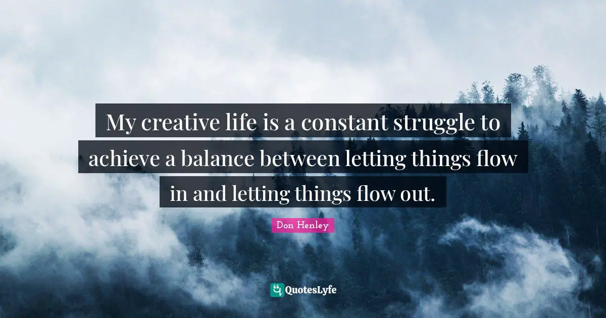 My creative life is a constant struggle to achieve a balance between letting things flow in and letting things flow out.