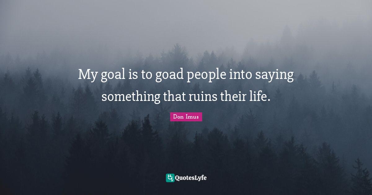 My goal is to goad people into saying something that ruins their life.