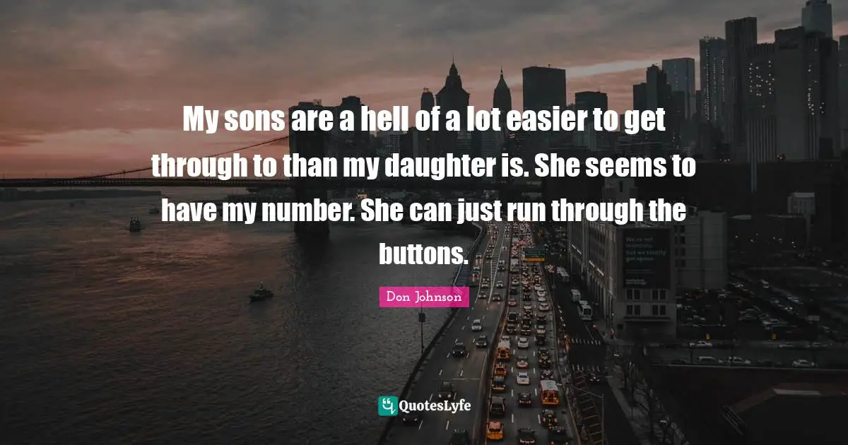 My sons are a hell of a lot easier to get through to than my daughter is. She seems to have my number. She can just run through the buttons.