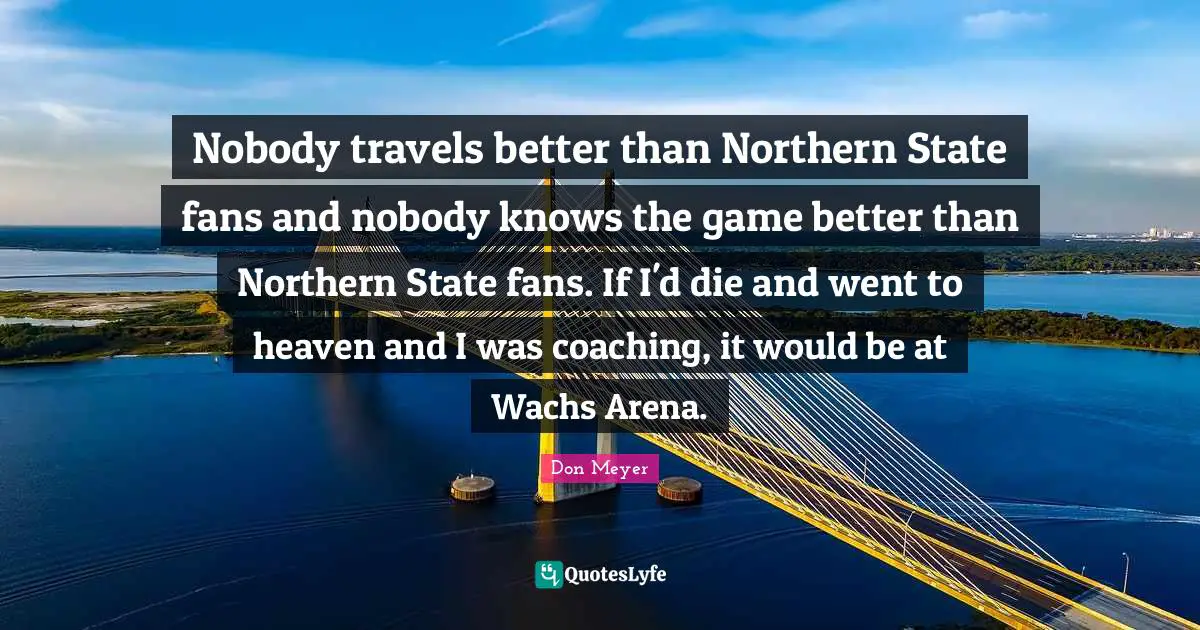 Nobody travels better than Northern State fans and nobody knows the game better than Northern State fans. If I'd die and went to heaven and I was coaching, it would be at Wachs Arena.