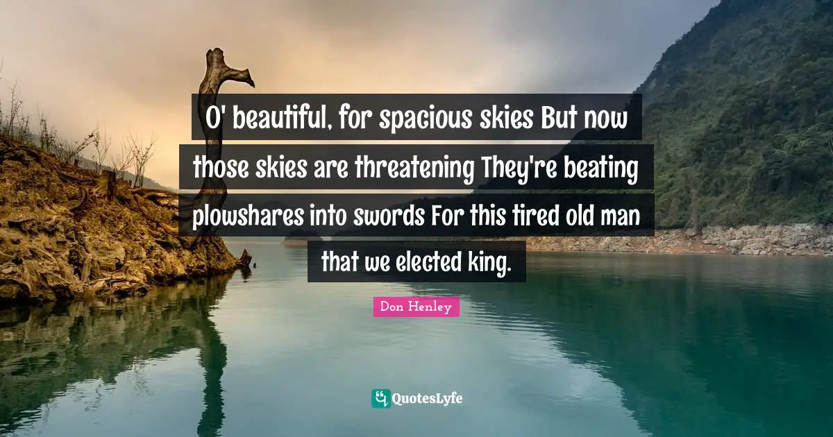 O' beautiful, for spacious skies But now those skies are threatening They're beating plowshares into swords For this tired old man that we elected king.