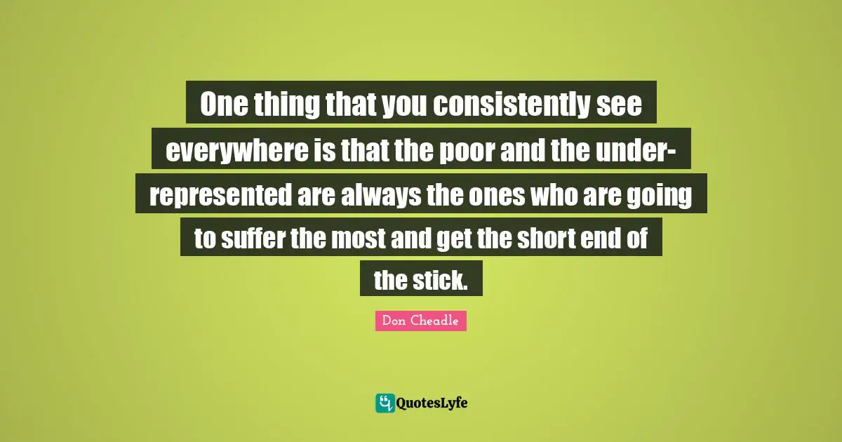 Don Cheadle Quotes: "One thing that you consistently see everywhere is that the poor and the under-represented are always the ones who are going to suffer the most and get the short end of the stick."