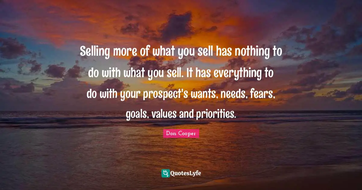 Selling more of what you sell has nothing to do with what you sell. It has everything to do with your prospect's wants, needs, fears, goals, values and priorities.
