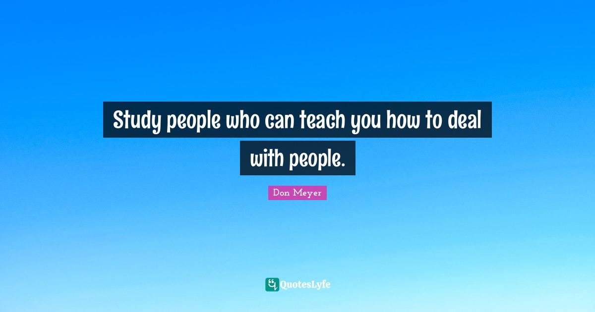 Study people who can teach you how to deal with people.