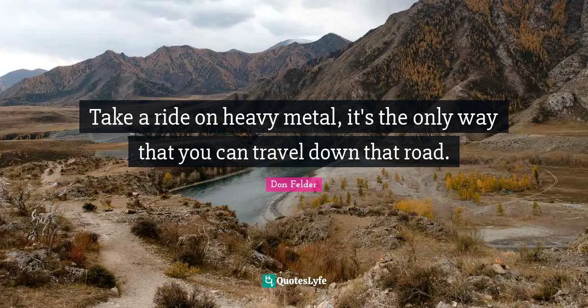 Take a ride on heavy metal, it's the only way that you can travel down that road.