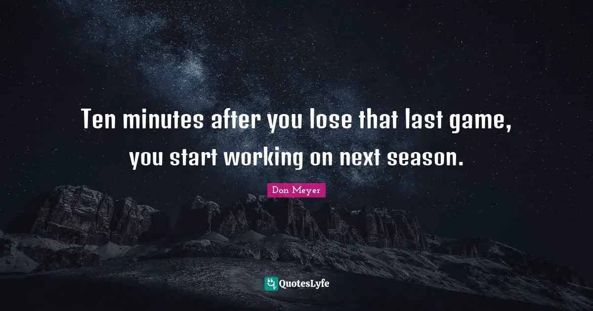 Ten minutes after you lose that last game, you start working on next season.
