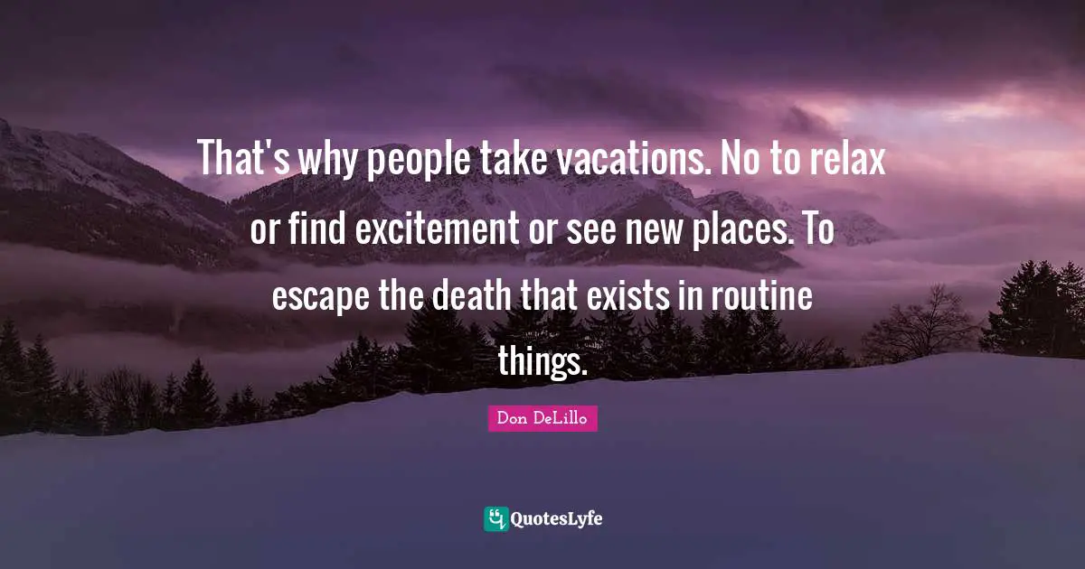 That's why people take vacations. No to relax or find excitement or see new places. To escape the death that exists in routine things.