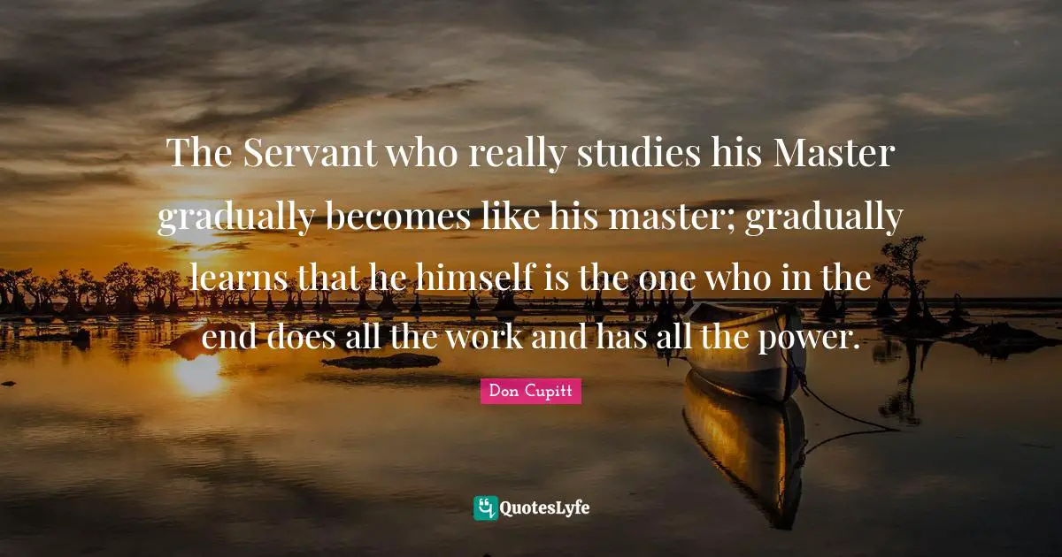The Servant who really studies his Master gradually becomes like his master; gradually learns that he himself is the one who in the end does all the work and has all the power.