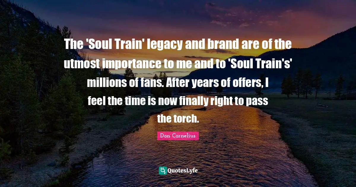The 'Soul Train' legacy and brand are of the utmost importance to me and to 'Soul Train's' millions of fans. After years of offers, I feel the time is now finally right to pass the torch.