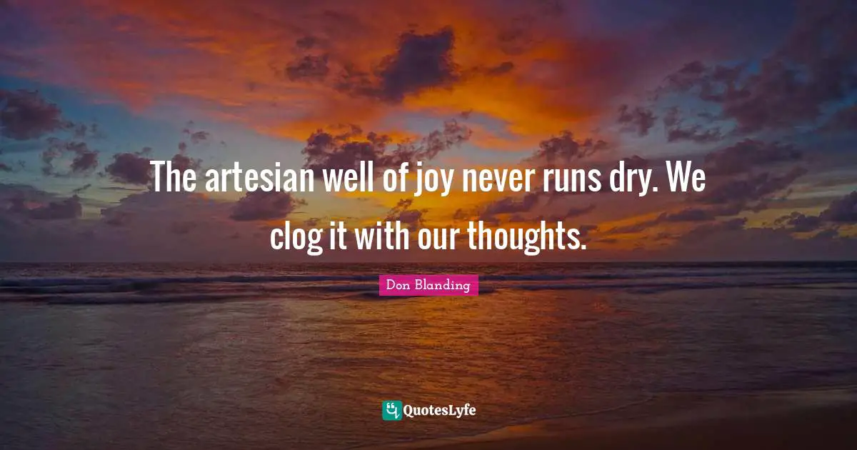 The artesian well of joy never runs dry. We clog it with our thoughts.