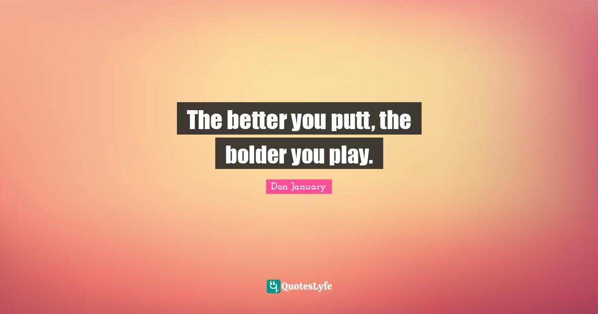 The better you putt, the bolder you play.
