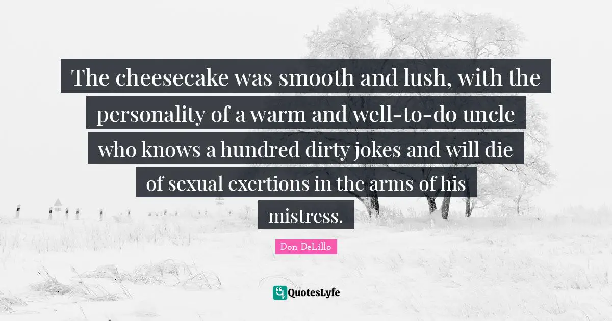 Don DeLillo Quotes: "The cheesecake was smooth and lush, with the personality of a warm and well-to-do uncle who knows a hundred dirty jokes and will die of sexual exertions in the arms of his mistress."