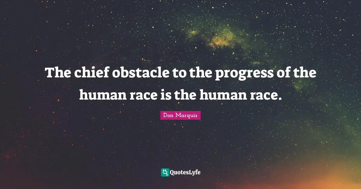 The chief obstacle to the progress of the human race is the human race.