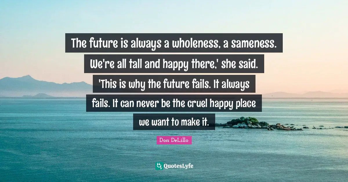 The future is always a wholeness, a sameness. We're all tall and happy there,' she said. 'This is why the future fails. It always fails. It can never be the cruel happy place we want to make it.