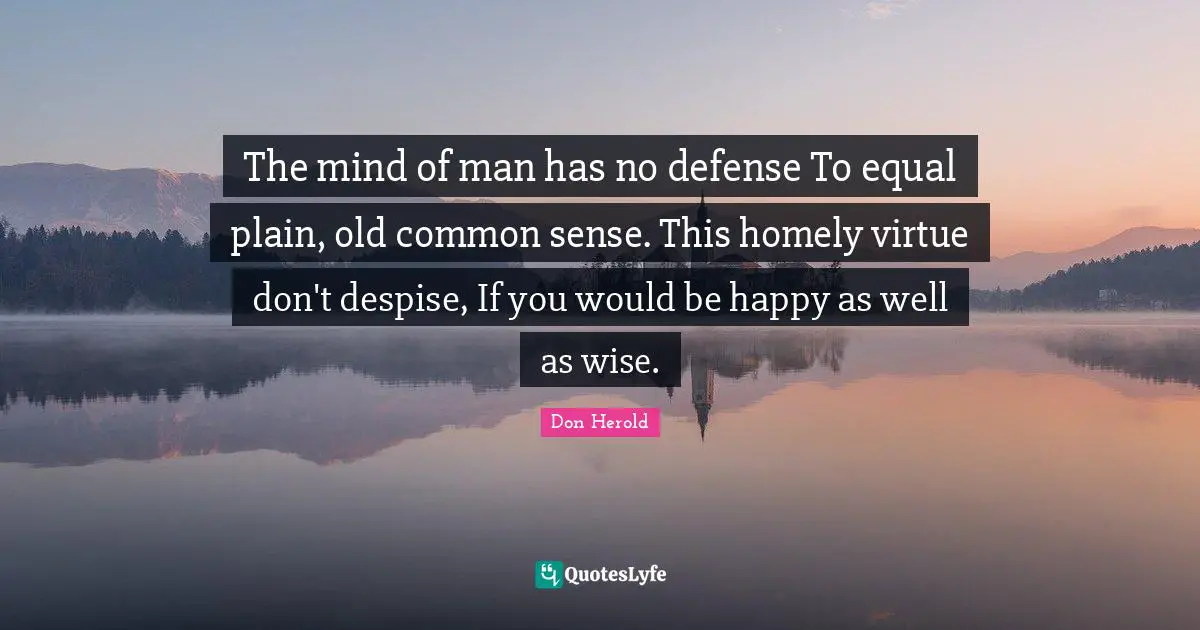 The mind of man has no defense To equal plain, old common sense. This homely virtue don't despise, If you would be happy as well as wise.