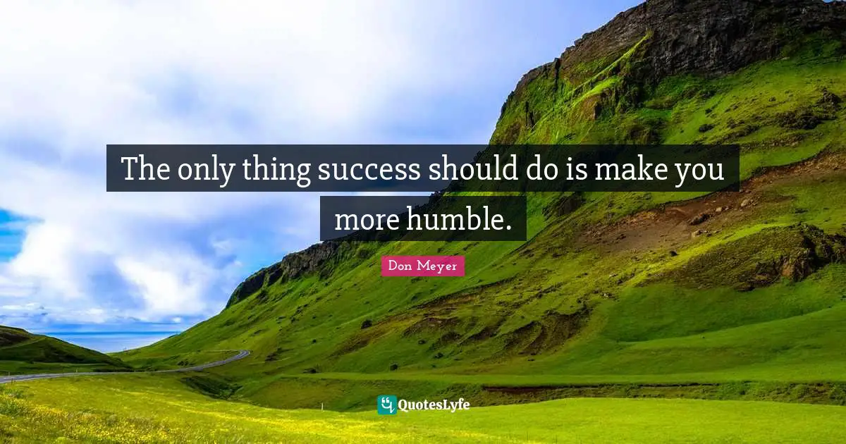 The only thing success should do is make you more humble.