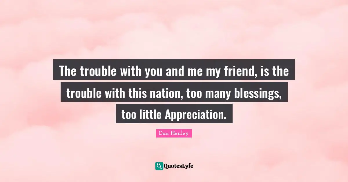 The trouble with you and me my friend, is the trouble with this nation, too many blessings, too little Appreciation.
