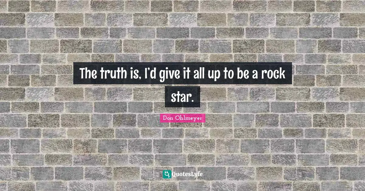 The truth is, I’d give it all up to be a rock star.