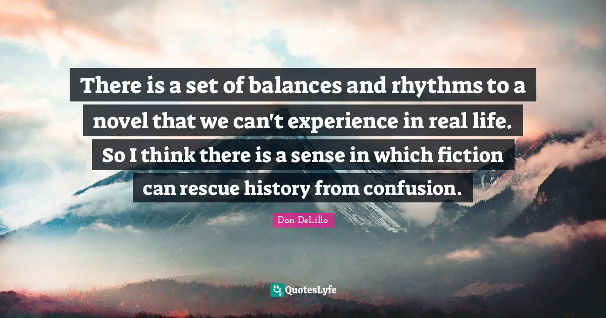 There is a set of balances and rhythms to a novel that we can't experience in real life. So I think there is a sense in which fiction can rescue history from confusion.