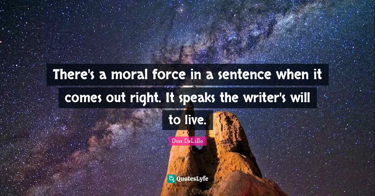 There's a moral force in a sentence when it comes out right. It speaks the writer's will to live.