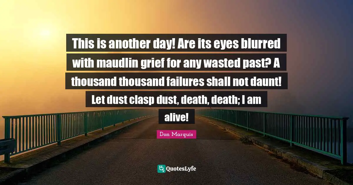 This is another day! Are its eyes blurred with maudlin grief for any wasted past? A thousand thousand failures shall not daunt! Let dust clasp dust, death, death; I am alive!