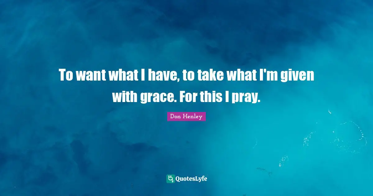 To want what I have, to take what I'm given with grace. For this I pray.