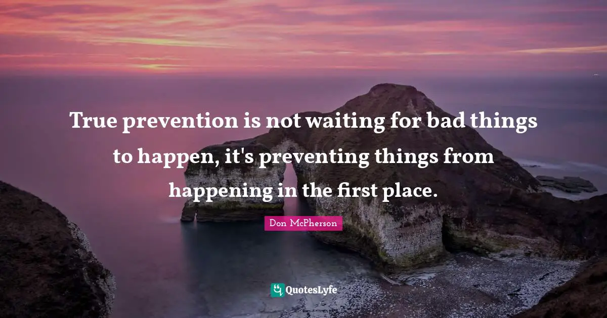 True prevention is not waiting for bad things to happen, it's preventing things from happening in the first place.