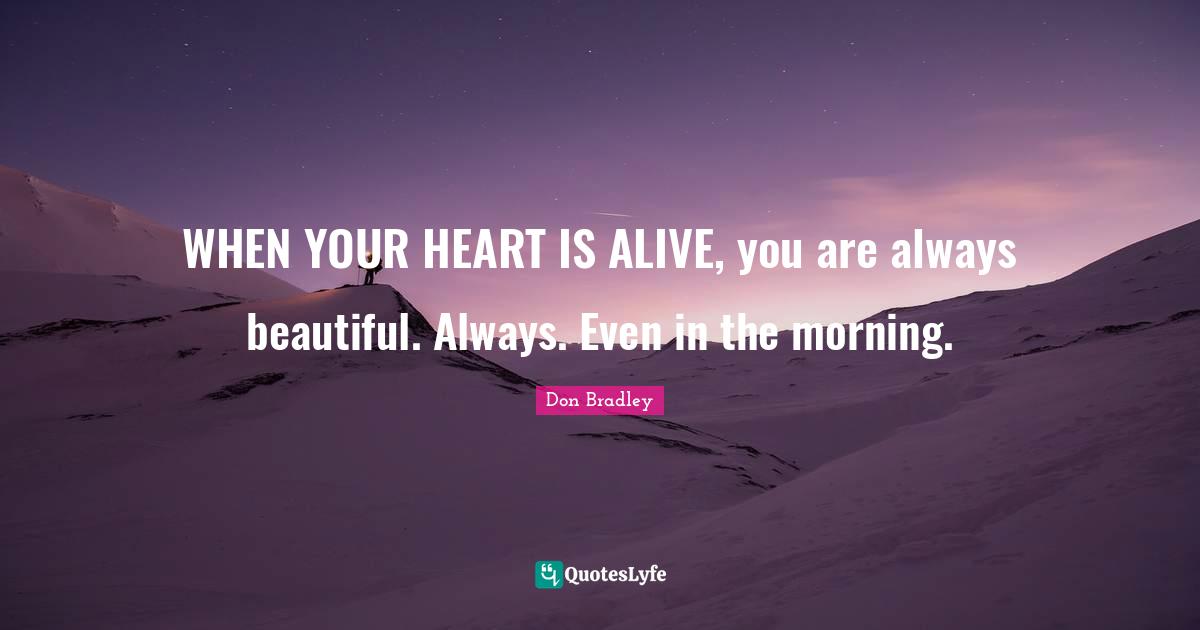 WHEN YOUR HEART IS ALIVE, you are always beautiful. Always. Even in the morning.