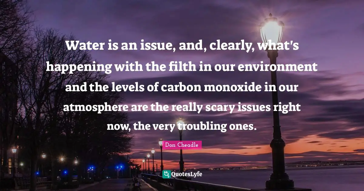 Don Cheadle Quotes: "Water is an issue, and, clearly, what's happening with the filth in our environment and the levels of carbon monoxide in our atmosphere are the really scary issues right now, the very troubling ones."