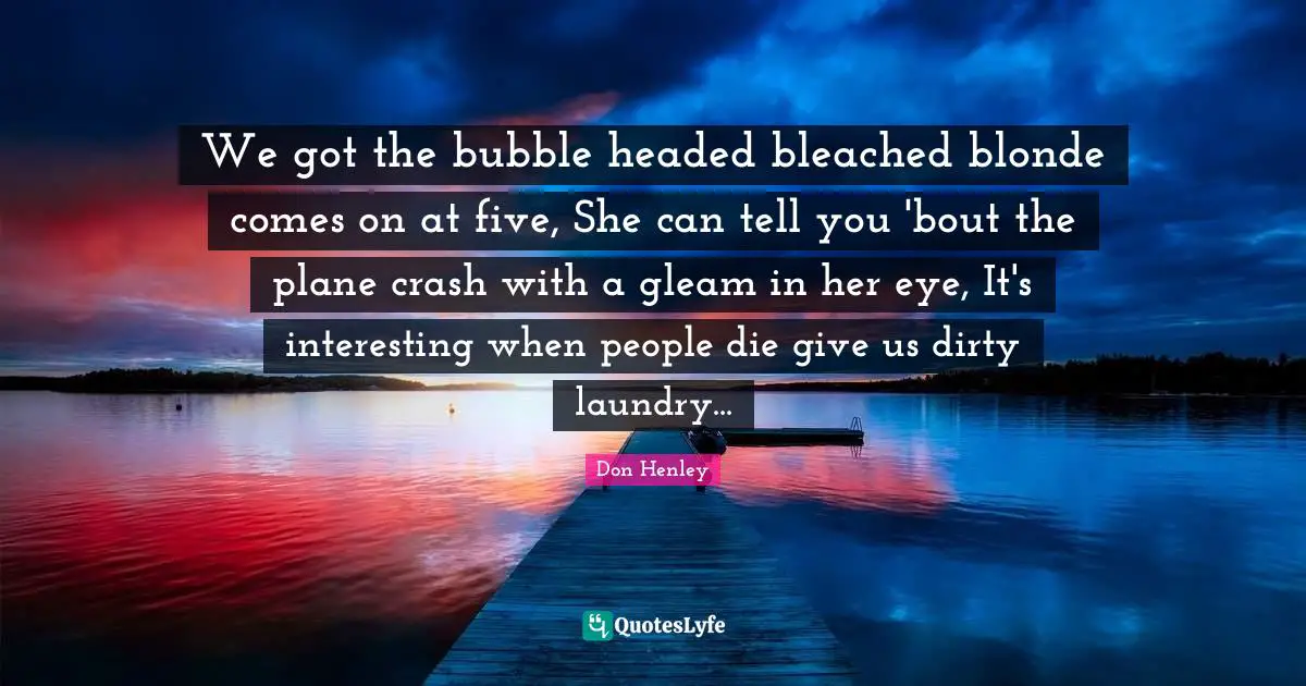 We got the bubble headed bleached blonde comes on at five, She can tell you 'bout the plane crash with a gleam in her eye, It's interesting when people die give us dirty laundry...