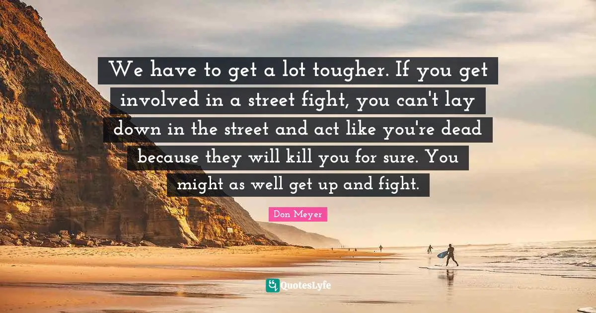 We have to get a lot tougher. If you get involved in a street fight, you can't lay down in the street and act like you're dead because they will kill you for sure. You might as well get up and fight.