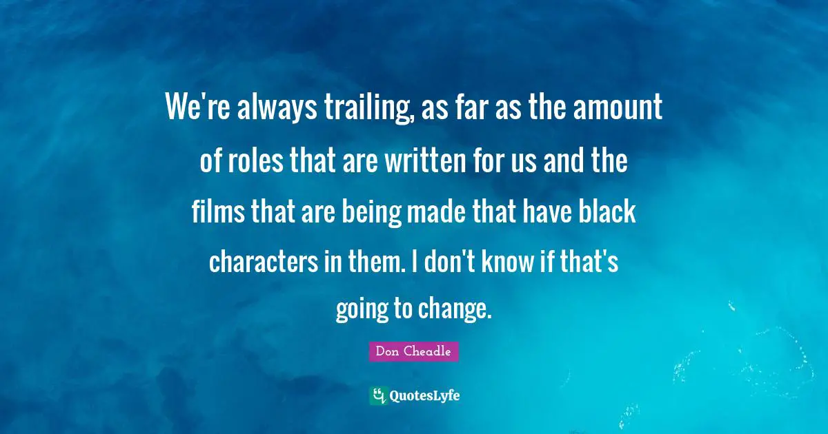 Don Cheadle Quotes: "We're always trailing, as far as the amount of roles that are written for us and the films that are being made that have black characters in them. I don't know if that's going to change."